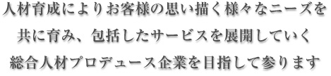 人材育成によりお客様の思い描く様々なニーズを共に育み、包括したサービスを展開していく総合人材プロデュース企業を目指して参ります